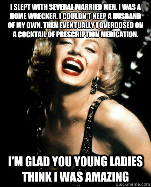 i slept with several married men. i was a home wrecker. i couldn't keep a husband of my own. then eventually i overdosed on a cocktail of prescription medication. i'm glad you young ladies think i was amazing  Annoying Marilyn Monroe quotes