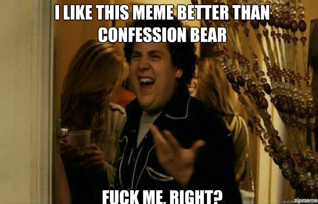 I like this meme better than 
Confession bear FUCK ME, RIGHT?  fuck me right