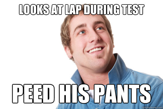 looks at lap during test peed his pants  Misunderstood D-Bag