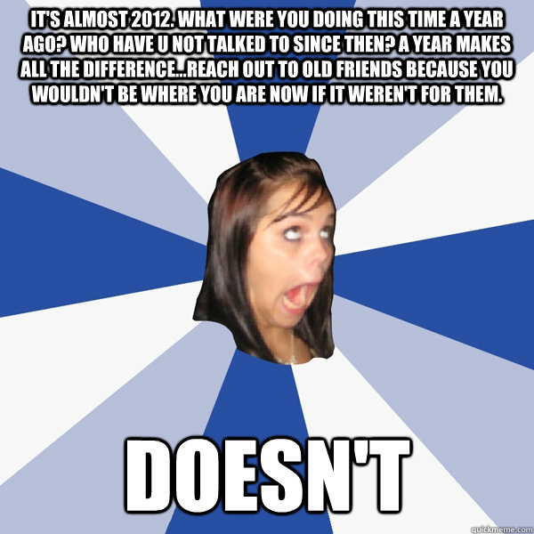 It's almost 2012. What were you doing this time a year ago? Who have u not talked to since then? A year makes all the difference...reach out to old friends because you wouldn't be where you are now if it weren't for them. Doesn't  Annoying Facebook Girl