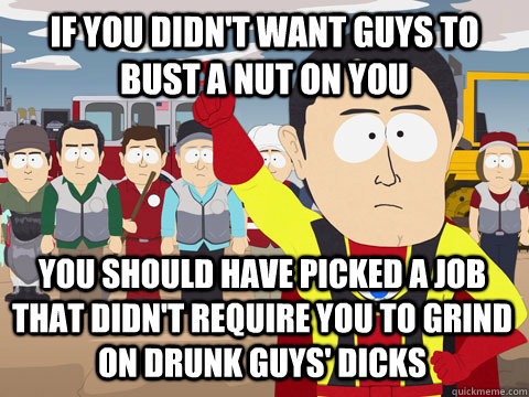 if you didn't want guys to bust a nut on you you should have picked a job that didn't require you to grind on drunk guys' dicks  Captain Hindsight
