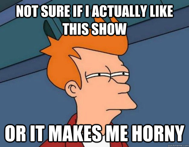 Not sure if I actually like this show Or it makes me horny  NOT SURE IF IM HUNGRY or JUST BORED
