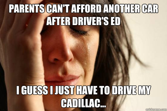 parents Can't afford another car after driver's ed I guess i just have to drive my Cadillac...   First World Problems