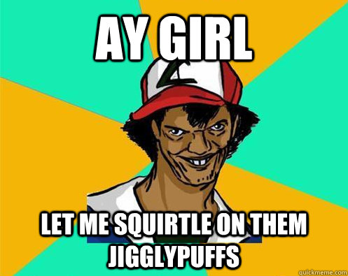ay girl let me squirtle on them jigglypuffs  