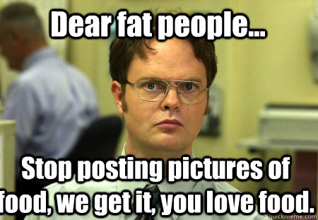 Dear fat people... Stop posting pictures of food, we get it, you love food.  Schrute