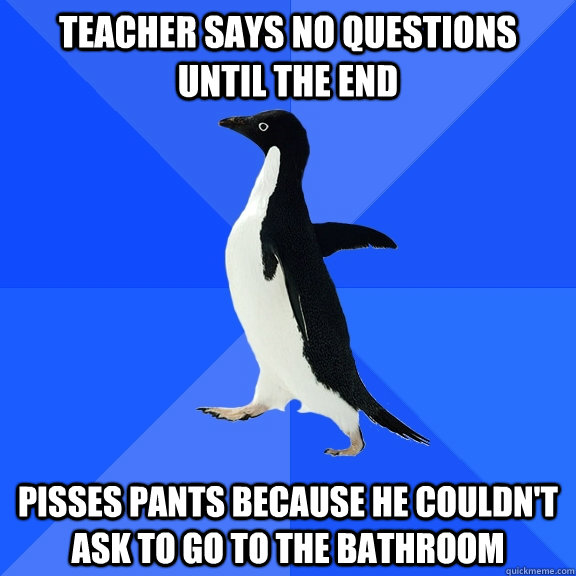 teacher says no questions until the end pisses pants because he couldn't ask to go to the bathroom  Socially Awkward Penguin