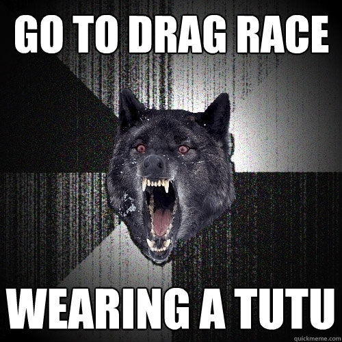go to drag race wearing a tutu  Insanity Wolf