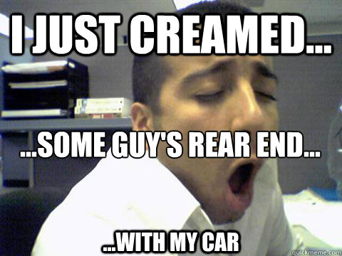 I just creamed... ...Some guy's rear end... ...with my car  O Face