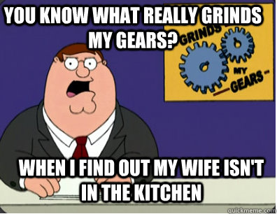 you know what really grinds my gears? When I find out my wife isn't in the kitchen - you know what really grinds my gears? When I find out my wife isn't in the kitchen  Grinds my gears