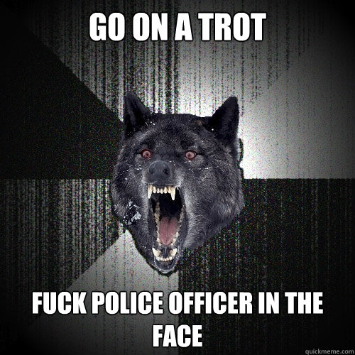 go on a trot fuck police officer in the face  Insanity Wolf