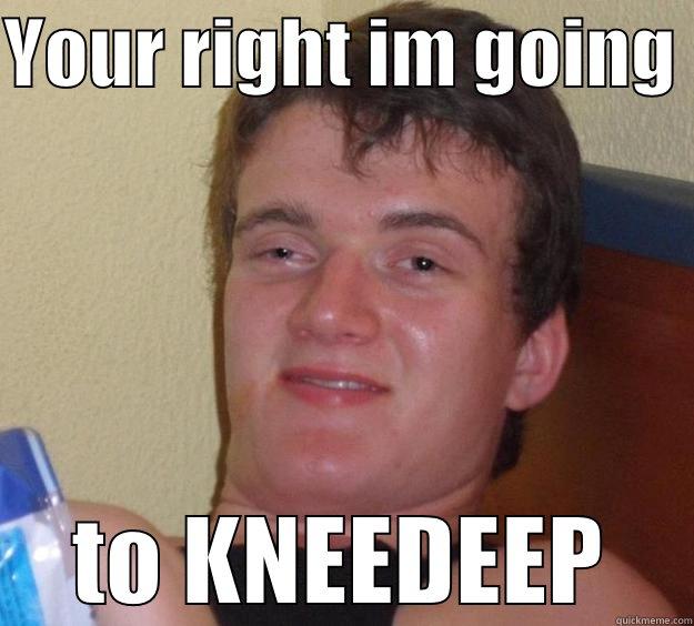 YOUR RIGHT IM GOING  TO KNEEDEEP 10 Guy