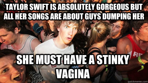 Taylor swift is absolutely gorgeous but all her songs are about guys dumping her  she must have a stinky vagina  - Taylor swift is absolutely gorgeous but all her songs are about guys dumping her  she must have a stinky vagina   Sudden Clarity Clarence