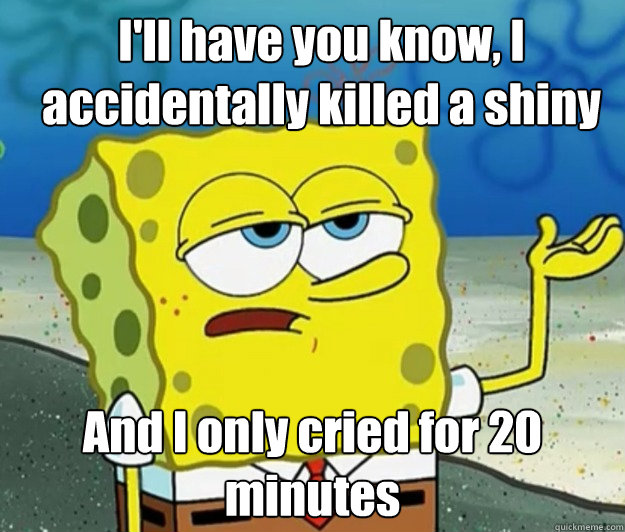 I'll have you know, I accidentally killed a shiny And I only cried for 20 minutes  How tough am I