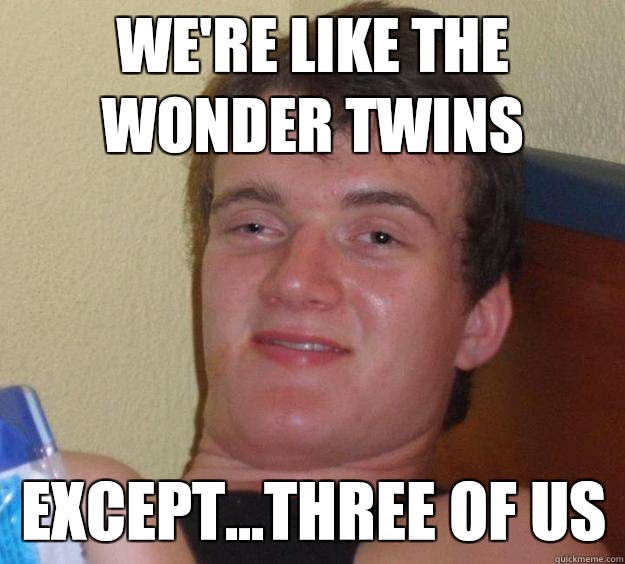 We're like the wonder twins Except...three of us  10 Guy