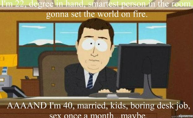 I'm 22, degree in hand, smartest person in the room, gonna set the world on fire. AAAAND I'm 40, married, kids, boring desk job, sex once a month...maybe. - I'm 22, degree in hand, smartest person in the room, gonna set the world on fire. AAAAND I'm 40, married, kids, boring desk job, sex once a month...maybe.  aaaand its gone