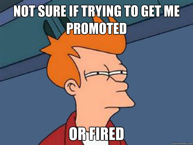 Not sure if trying to get me promoted or fired  Unsure Fry