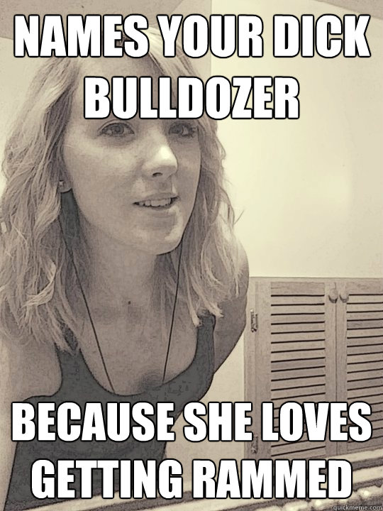 NAMES YOUR DICK BULLDOZER BECAUSE SHE LOVES GETTING RAMMED  