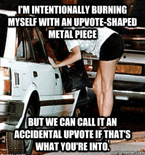 I'm intentionally burning myself with an upvote-shaped metal piece   But we can call it an accidental upvote if that's what you're into.  FB karma whore