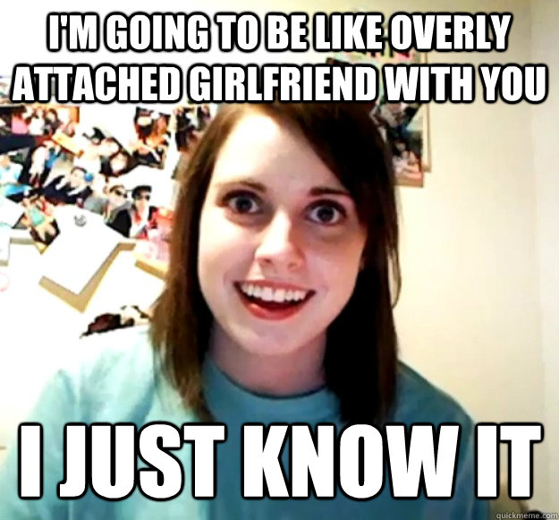 I'm going to be like overly attached girlfriend with you I just know it  Overly Attached Girlfriend