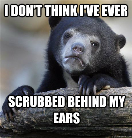 I don't think i've ever  scrubbed behind my ears  Confession Bear