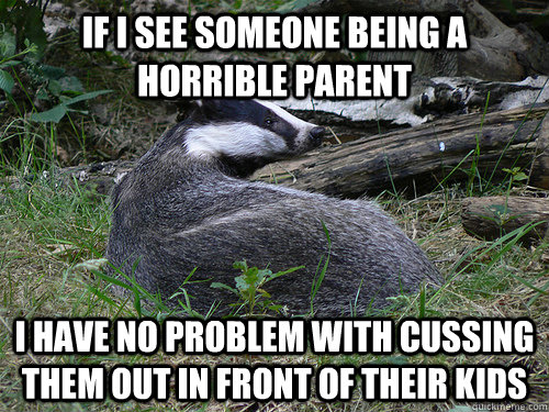 If I see someone being a horrible parent I have no problem with cussing them out in front of their kids  Bastard Badger