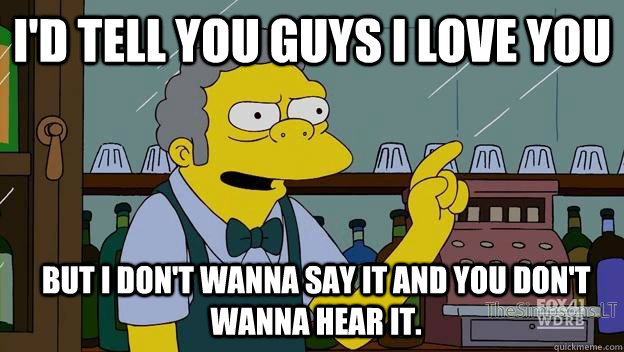 I'd Tell you guys I Love You but I don't wanna say it and you don't wanna hear it.  