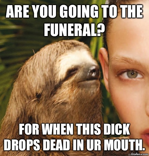 Are you going to the funeral? For when this dick drops dead in ur mouth.  rape sloth