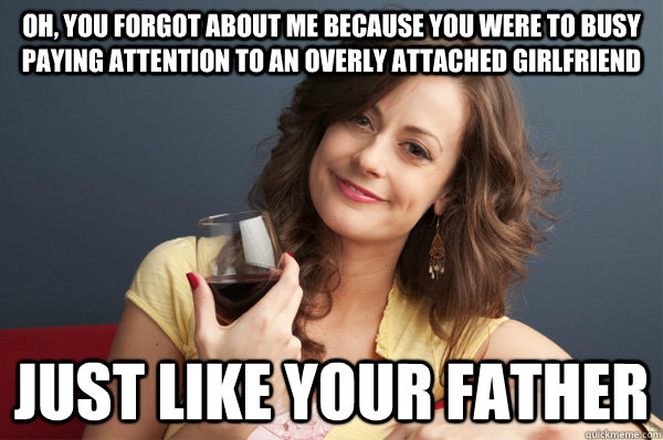 oh, You forgot about me because you were to busy paying attention to an Overly attached girlfriend just like your father  Forever Resentful Mother