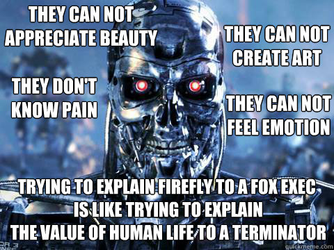 They can not appreciate beauty trying to explain firefly to a fox exec
 is like trying to explain
 the value of human life to a terminator They can not create art they don't know pain they can not feel emotion  skynet