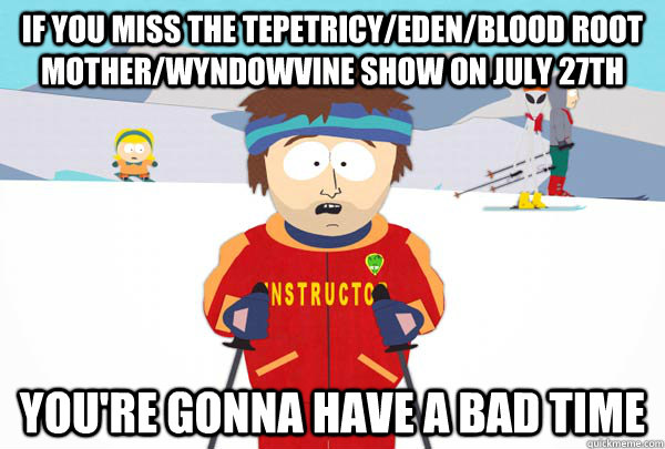 If you Miss the Tepetricy/Eden/Blood Root Mother/Wyndowvine Show on July 27th You're gonna have a bad time  Super Cool Ski Instructor