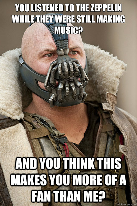 You listened to the zeppelin while they were still making music? And you think this makes you more of a fan than me?  Bad Jokes Bane