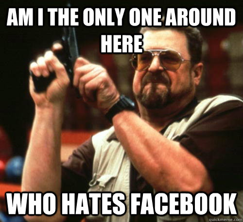Am i the only one around here who hates facebook - Am i the only one around here who hates facebook  Am I The Only One Around Here