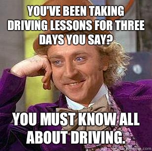 You've been taking driving lessons for three days you say?  You must know all about driving.   Condescending Wonka