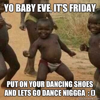 Yo baby eve, it's Friday  Put on your dancing shoes and lets go dance niggga  : ()  Its friday niggas