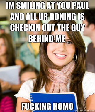 IM SMILING AT YOU PAUL AND ALL UR DONING IS CHECKIN OUT THE GUY BEHIND ME  FUCKING HOMO  Sheltered College Freshman