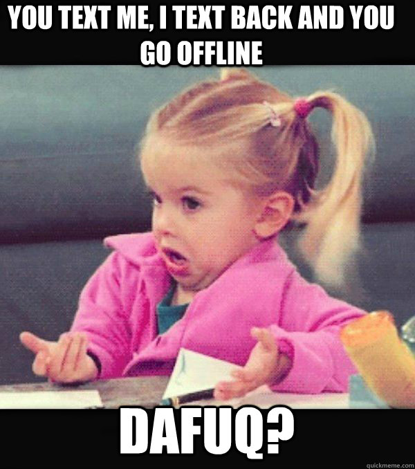 You text me, I text back and you go offline Dafuq?  Dafuq little girl