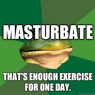 Masturbate That's enough exercise for one day.  Foul Bachelor Frog