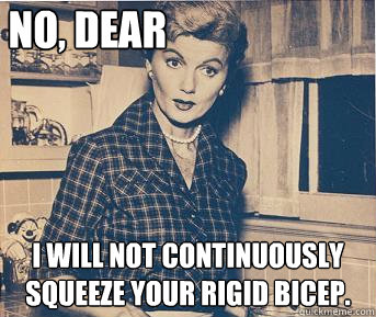 No, dear I will not continuously squeeze your rigid bicep.   June Cleaver
