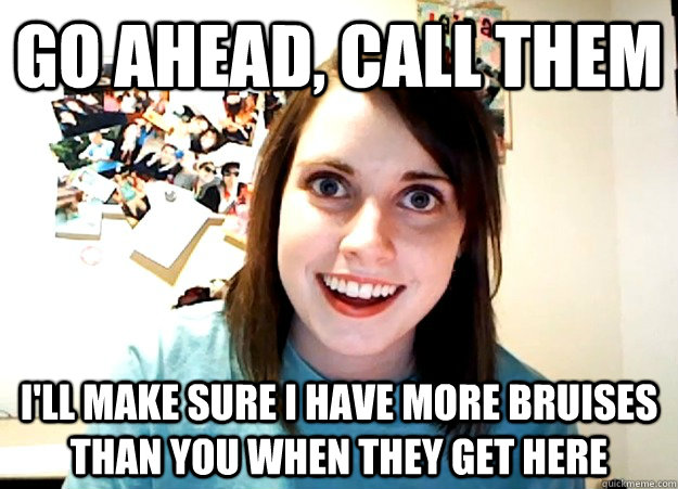 Go ahead, call them I'll make sure I have more bruises than you when they get here  Overly Attached Girlfriend