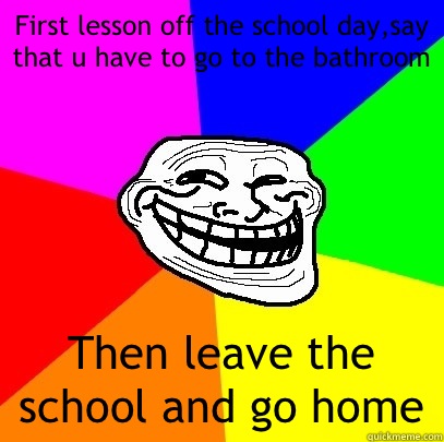First lesson off the school day,say that u have to go to the bathroom Then leave the school and go home  Troll Face