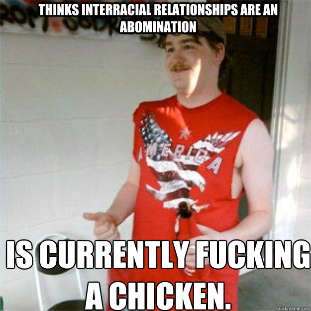 Thinks interracial relationships are an abomination Is currently fucking a chicken.  