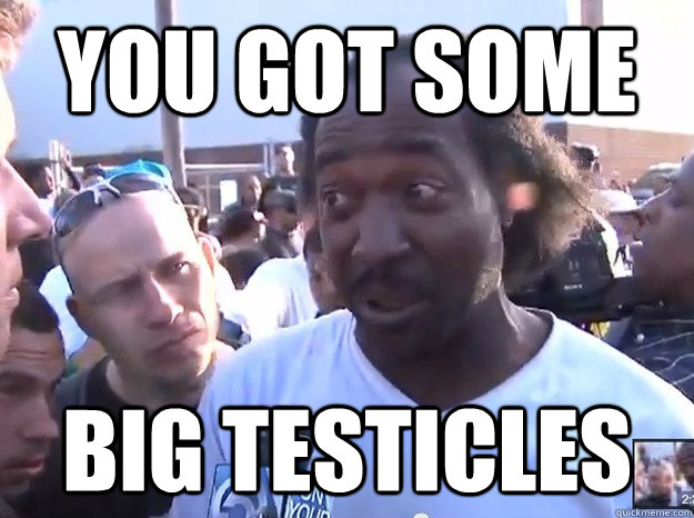 You got some Big Testicles  