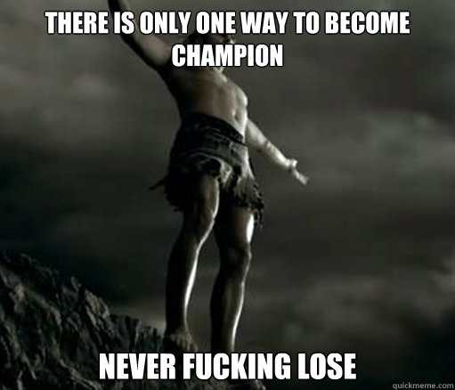 There is only one way to become champion never fucking lose  
