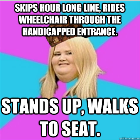 Skips hour long line, rides wheelchair through the handicapped entrance. Stands up, walks to seat.  scumbag fat girl