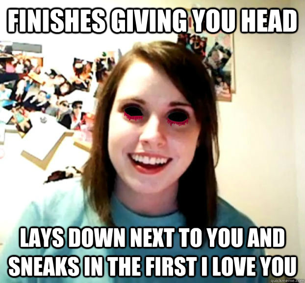 finishes giving you head lays down next to you and sneaks in the first i love you - finishes giving you head lays down next to you and sneaks in the first i love you  Crazy Overly Attached Girlfriend