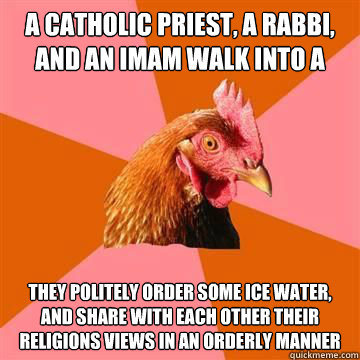A catholic priest, a rabbi, and an Imam walk into a bar They politely order some ice water, and share with each other their religions views in an orderly manner - A catholic priest, a rabbi, and an Imam walk into a bar They politely order some ice water, and share with each other their religions views in an orderly manner  Anti-Joke Chicken