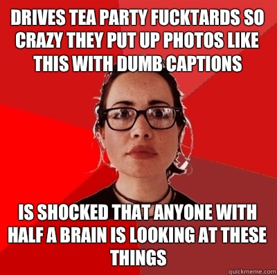 Drives tea party fucktards so crazy they put up photos like this with dumb captions Is shocked that anyone with half a brain is looking at these things - Drives tea party fucktards so crazy they put up photos like this with dumb captions Is shocked that anyone with half a brain is looking at these things  Liberal Douche Garofalo
