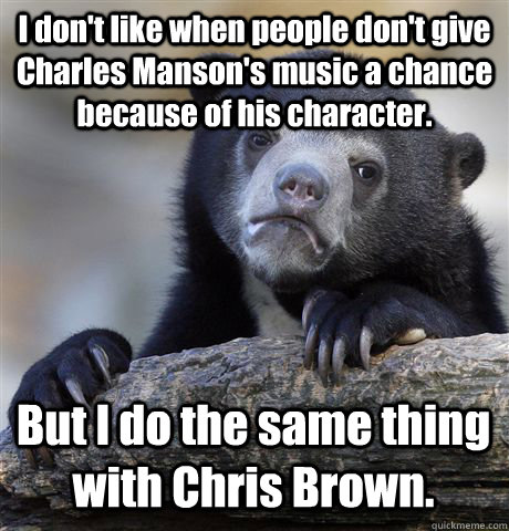 I don't like when people don't give Charles Manson's music a chance because of his character.  But I do the same thing with Chris Brown.  Confession Bear