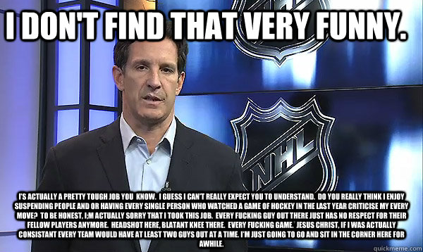 I Don't Find That Very Funny. I's actually A PRETTY TOUGH JOB YOU  KNOW.  i GUESS i CAN'T REALLY EXPECT YOU TO UNDERSTAND.  dO YOU REALLY THINK i ENJOY SUSPENDING PEOPLE AND OR HAVING EVERY SINGLE PERSON WHO WATCHED A GAME OF HOCKEY IN THE LAST YEAR CRITI  