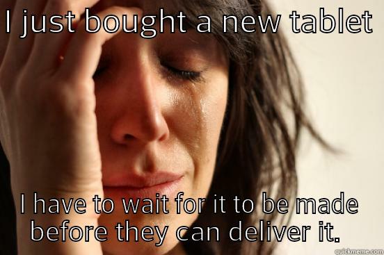 I JUST BOUGHT A NEW TABLET  I HAVE TO WAIT FOR IT TO BE MADE BEFORE THEY CAN DELIVER IT.  First World Problems